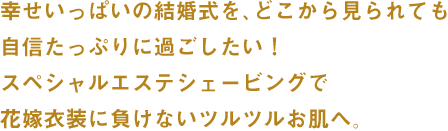 幸せいっぱいの結婚式を、どこから見られても自信たっぷりに過ごしたい！スペシャルエステシェービングで花嫁衣装に負けないツルツルお肌へ。